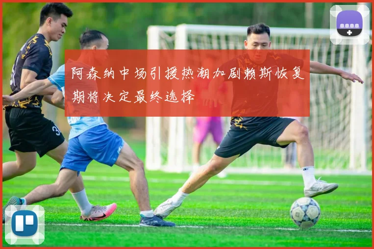 阿森纳中场引援热潮加剧赖斯恢复期将决定最终选择