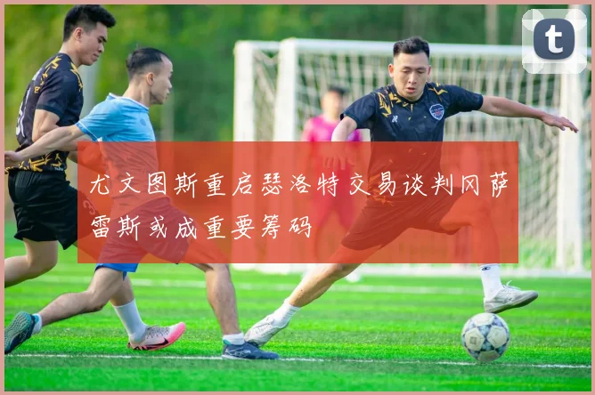尤文图斯重启瑟洛特交易谈判冈萨雷斯或成重要筹码