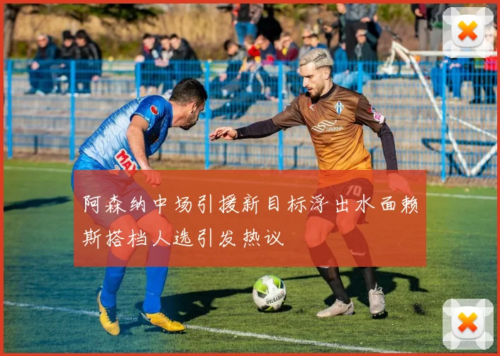 阿森纳中场引援新目标浮出水面赖斯搭档人选引发热议