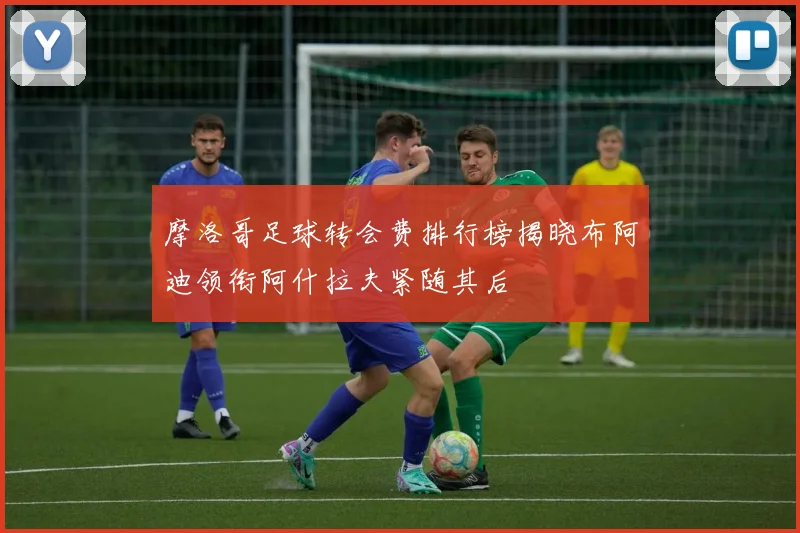 摩洛哥足球转会费排行榜揭晓布阿迪领衔阿什拉夫紧随其后