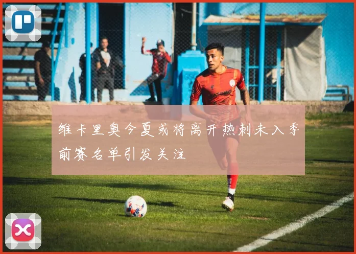 维卡里奥今夏或将离开热刺未入季前赛名单引发关注